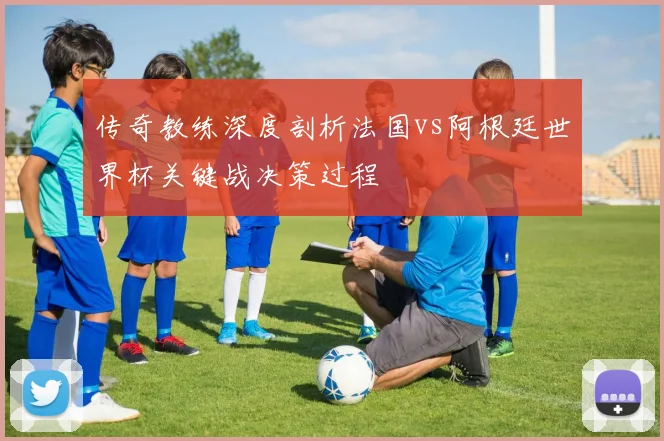 传奇教练深度剖析法国vs阿根廷世界杯关键战决策过程