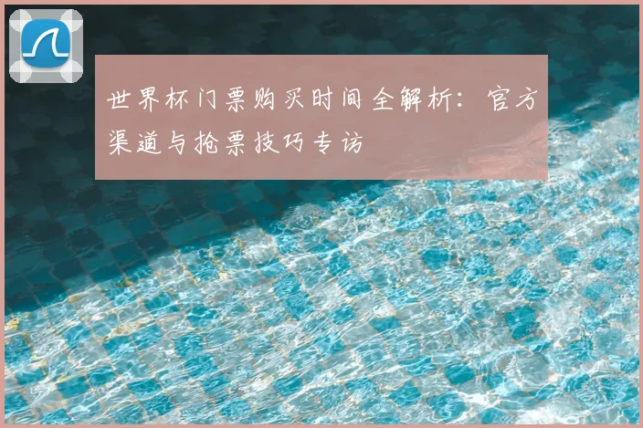 世界杯门票购买时间全解析:官方渠道与抢票技巧专访