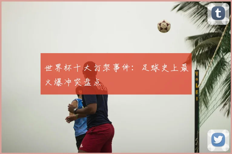 世界杯十大打架事件:足球史上最火爆冲突盘点
