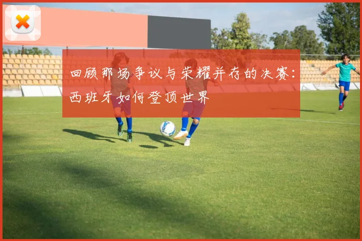 回顾那场争议与荣耀并存的决赛:西班牙如何登顶世界