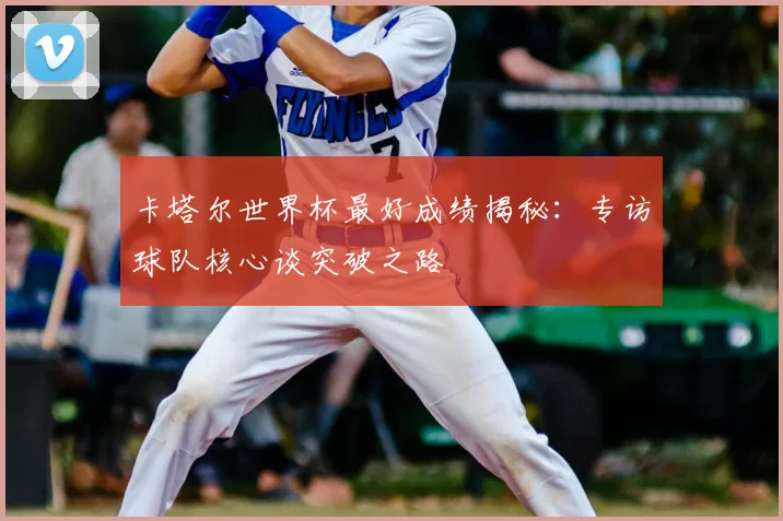 卡塔尔世界杯最好成绩揭秘:专访球队核心谈突破之路