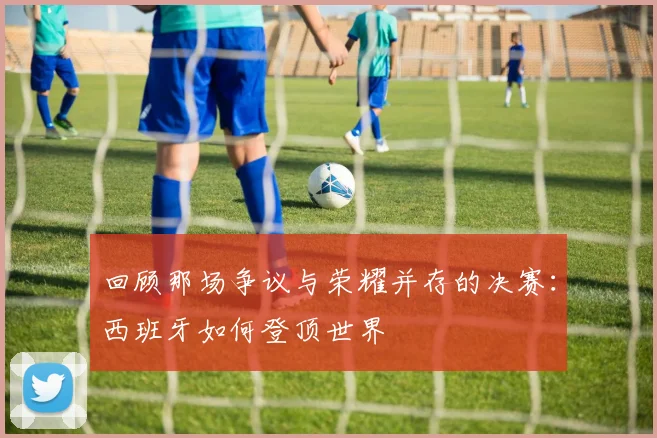 回顾那场争议与荣耀并存的决赛：西班牙如何登顶世界