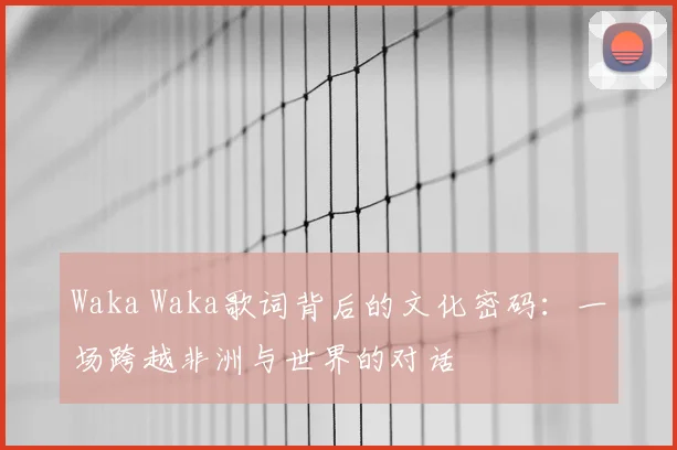Waka Waka歌词背后的文化密码：一场跨越非洲与世界的对话
