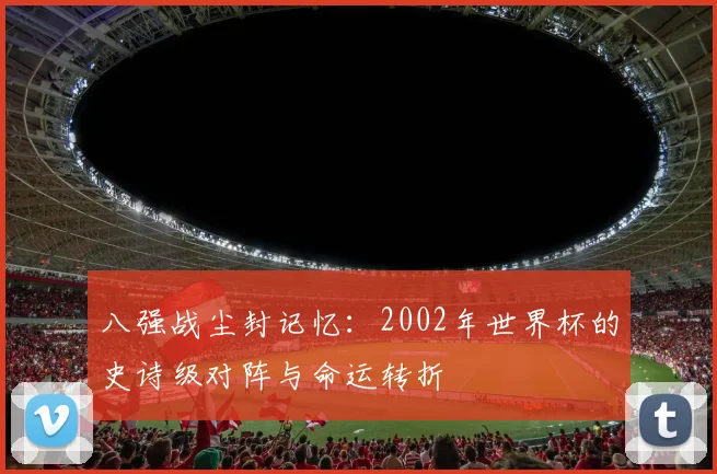 八强战尘封记忆：2002年世界杯的史诗级对阵与命运转折