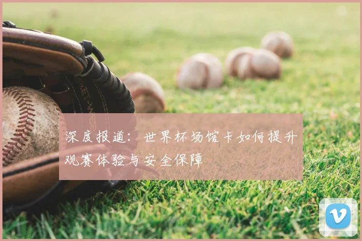 深度报道：世界杯场馆卡如何提升观赛体验与安全保障