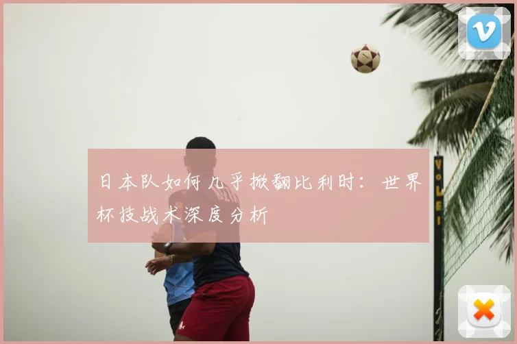 日本队如何几乎掀翻比利时：世界杯技战术深度分析