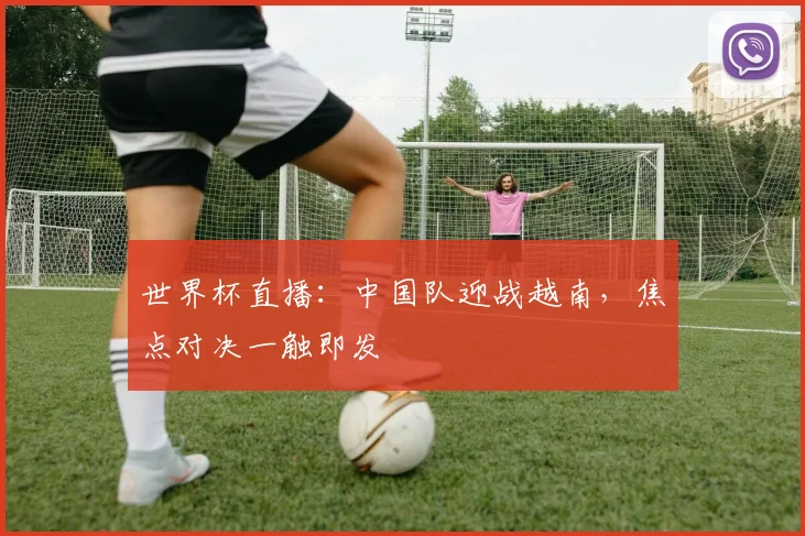 世界杯直播:中国队迎战越南,焦点对决一触即发