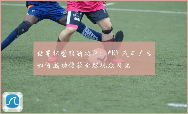 世界杯营销新标杆:WEY 汽车广告如何成功俘获全球观众目光