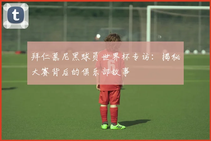 拜仁慕尼黑球员世界杯专访:揭秘大赛背后的俱乐部故事