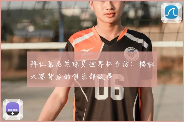 拜仁慕尼黑球员世界杯专访:揭秘大赛背后的俱乐部故事