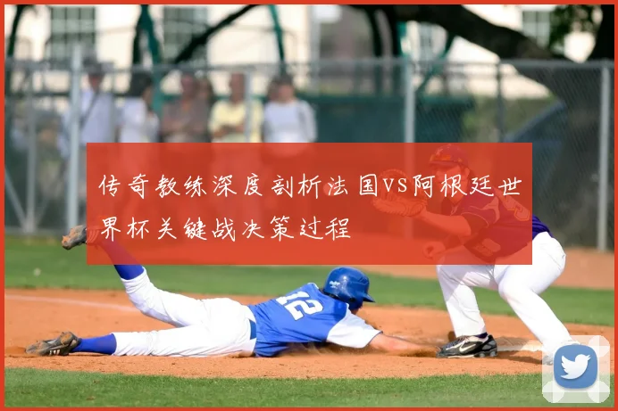 传奇教练深度剖析法国vs阿根廷世界杯关键战决策过程