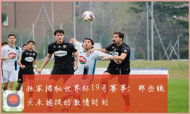 独家揭秘世界杯19号赛事:那些镜头未捕捉的激情时刻