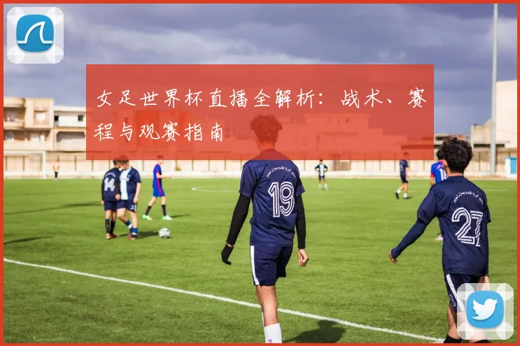 女足世界杯直播全解析：战术、赛程与观赛指南