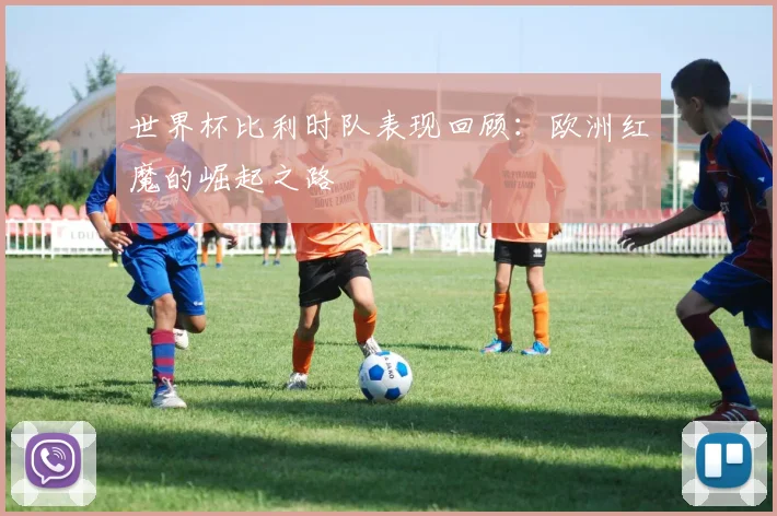 世界杯比利时队表现回顾：欧洲红魔的崛起之路