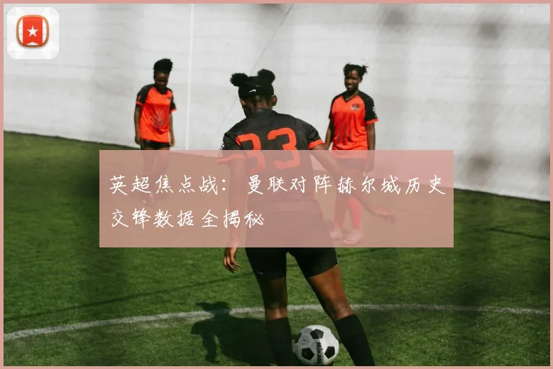 英超焦点战：曼联对阵赫尔城历史交锋数据全揭秘