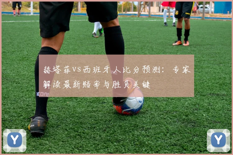 赫塔菲vs西班牙人比分预测：专家解读最新赔率与胜负关键