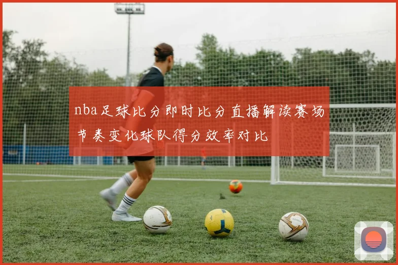 nba足球比分即时比分直播解读赛场节奏变化球队得分效率对比