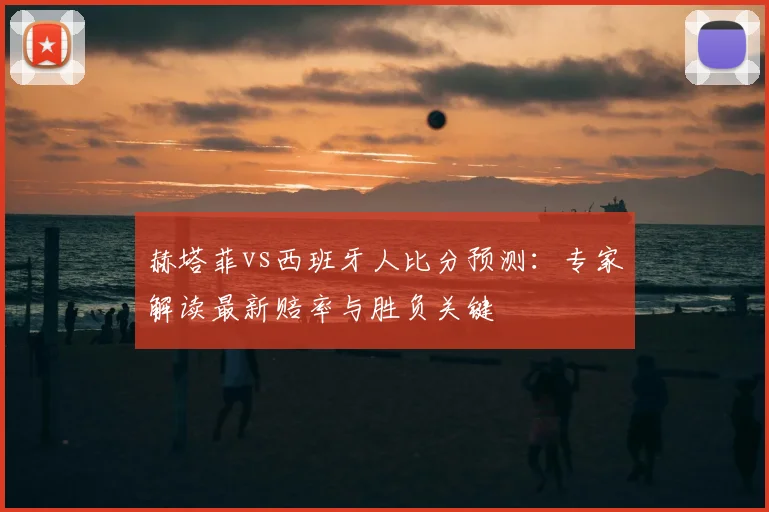 赫塔菲vs西班牙人比分预测：专家解读最新赔率与胜负关键