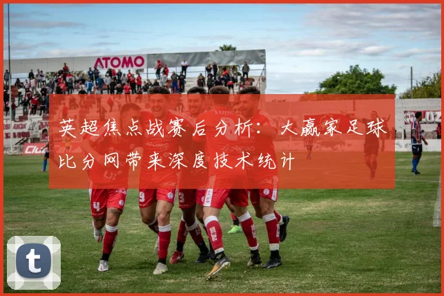 英超焦点战赛后分析：大赢家足球比分网带来深度技术统计