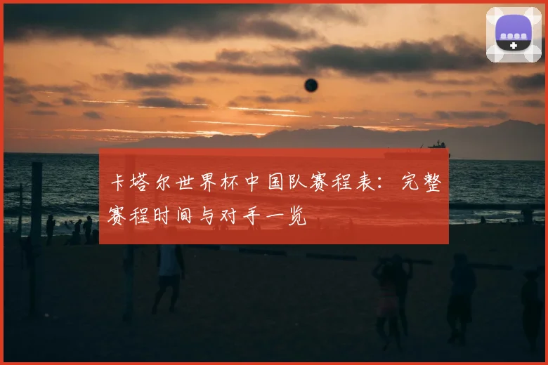 卡塔尔世界杯中国队赛程表：完整赛程时间与对手一览
