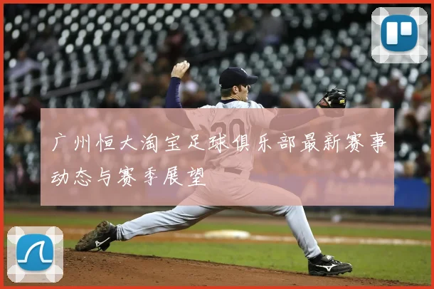 广州恒大淘宝足球俱乐部最新赛事动态与赛季展望
