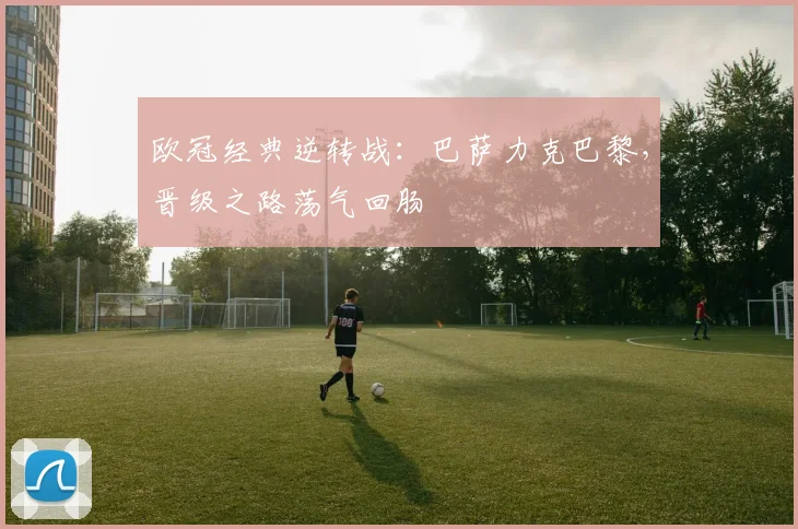 欧冠经典逆转战:巴萨力克巴黎,晋级之路荡气回肠