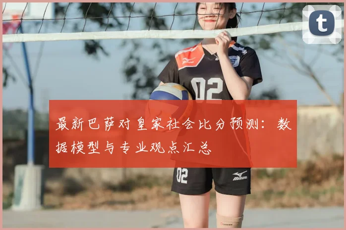 最新巴萨对皇家社会比分预测：数据模型与专业观点汇总